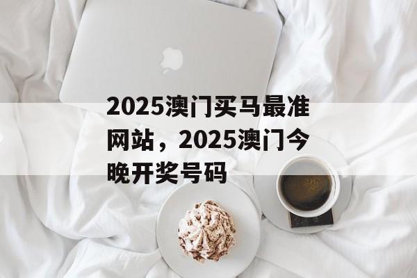 2025澳门买马最准网站，2025澳门今晚开奖号码