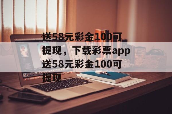 送58元彩金100可提现，下载彩票app送58元彩金100可提现