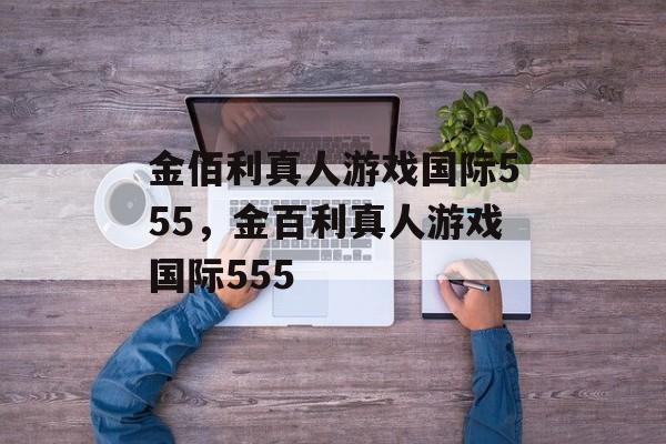 金佰利真人游戏国际555，金百利真人游戏国际555