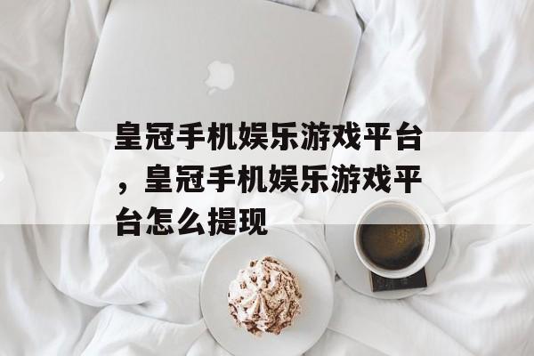 皇冠手机娱乐游戏平台，皇冠手机娱乐游戏平台怎么提现