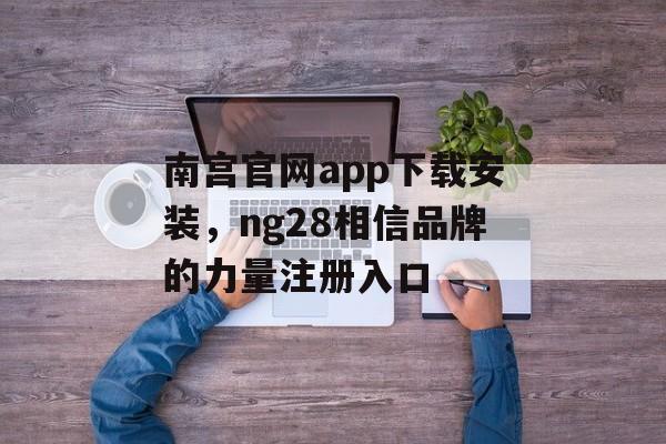 南宫官网app下载安装，ng28相信品牌的力量注册入口