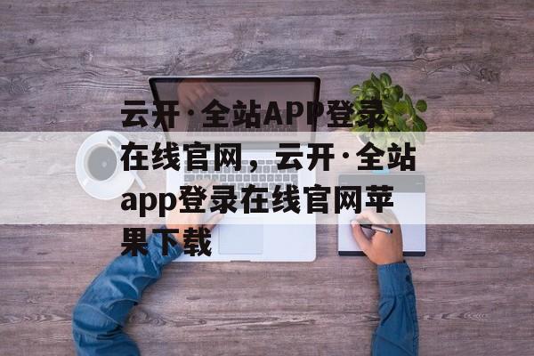 云开·全站APP登录在线官网，云开·全站app登录在线官网苹果下载