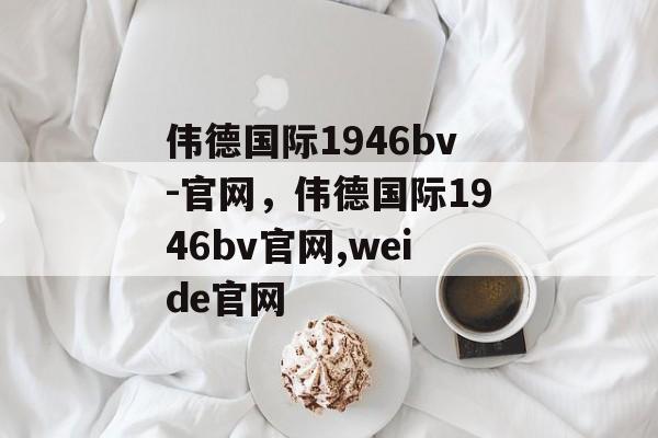 伟德国际1946bv-官网，伟德国际1946bv官网,weide官网