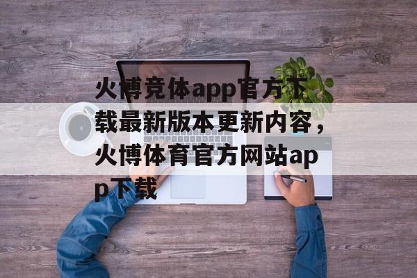 火博竞体app官方下载最新版本更新内容，火博体育官方网站app下载