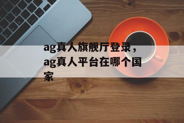 ag真人旗舰厅登录，ag真人平台在哪个国家