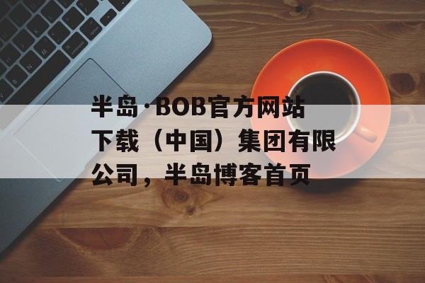 半岛·BOB官方网站下载（中国）集团有限公司，半岛博客首页