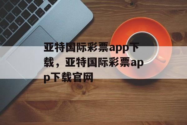 亚特国际彩票app下载，亚特国际彩票app下载官网