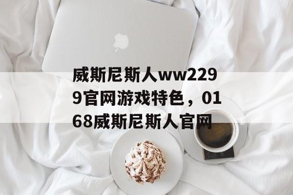 威斯尼斯人ww2299官网游戏特色，0168威斯尼斯人官网