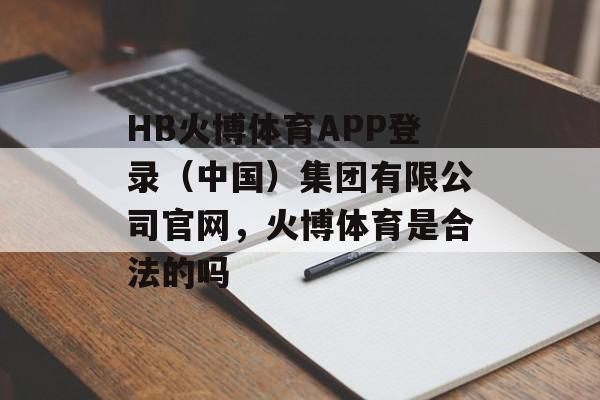 HB火博体育APP登录（中国）集团有限公司官网，火博体育是合法的吗